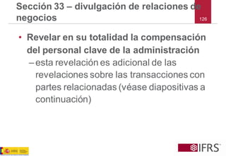 126 
Sección 33 –divulgación de relaciones de negocios 
•Revelar en su totalidad la compensación del personal clave de la administración 
–esta revelación es adicional de las revelaciones sobre las transacciones con partes relacionadas (véase diapositivas a continuación)  