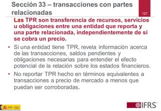 127 
Sección 33 –transacciones con partes relacionadas 
LasTPR son transferencia de recursos, servicios u obligaciones entre una entidad que reporta y una parte relacionada, independientemente de si se cobra un precio. 
•Si una entidad tiene TPR, revela información acerca de las transacciones, saldos pendientes y obligaciones necesarias para entender el efecto potencial de la relación sobre los estados financieros. 
•No reportar TPR hecho en términos equivalentes a transacciones a precio de mercado a menos que puedan ser corroboradas.  