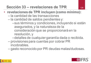 128 
Sección 33 –revelaciones de TPR 
•revelaciones de TPR incluyen (como mínimo): 
–la cantidad de las transacciones 
–la cantidad de saldos pendientes y: 
–sus términos y condiciones, incluyendo si están asegurados, y la naturaleza de la consideración que se proporcionará en la resolución, y 
–detalles de cualquier garantía dada o recibida. 
–provisiones para cuentas por cobrar PR incobrables. 
–gasto reconocido por PR deudas malas/dudosas.  