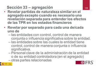 129Sección 33 –agregación 
•Revelar partidas de naturaleza similar en el agregado excepto cuando es necesario una revelación separada para entender los efectos de las TPR en los estados financieros 
•Revelar por separado para cada una de/cada uno de 
–las entidades con control, control de manera conjunta o influencia significativa sobre la entidad. 
–las entidades sobre las cuales la entidad tiene control, control de manera conjunta o influencia significativa. 
–Personal clave de la administración de la entidad o de su entidad controladora (en el agregado) 
–otras partes relacionadas  
