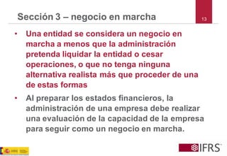 Sección 3 –negocio en marcha 
•Una entidad se considera un negocio en marcha a menos que la administración pretenda liquidar la entidad o cesar operaciones, o que no tenga ninguna alternativa realista más que proceder de una de estas formas 
•Al preparar los estados financieros, la administración de una empresa debe realizar una evaluación de la capacidad de la empresa para seguir como un negocio en marcha. 
13  