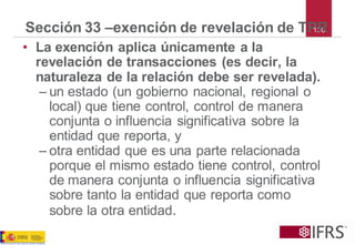 130Sección 33 –exención de revelación de TPR 
•La exención aplica únicamente a la revelación de transacciones (es decir, la naturaleza de la relación debe ser revelada). 
–un estado (un gobierno nacional, regional o local) que tiene control, control de manera conjunta o influencia significativa sobre la entidad que reporta, y 
–otra entidad que es una parte relacionada porque el mismo estado tiene control, control de manera conjunta o influencia significativa sobre tanto la entidad que reporta como sobre la otra entidad. 