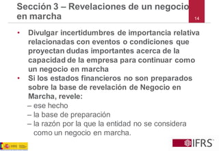 Sección 3 –Revelaciones de un negocio en marcha 
•Divulgar incertidumbres de importancia relativa relacionadas con eventos o condiciones que proyectan dudas importantes acerca de la capacidad de la empresa para continuar como un negocio en marcha 
•Si los estados financieros no son preparados sobre la base de revelación de Negocio en Marcha, revele: 
–ese hecho 
–la base de preparación 
–la razón por la que la entidad no se considera como un negocio en marcha. 
14  