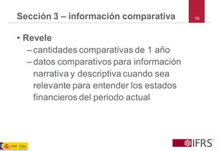 Sección 3 –información comparativa 
16 
•Revele 
–cantidades comparativas de 1 año 
–datos comparativos para información narrativa y descriptiva cuando sea relevante para entender los estados financieros del periodo actual  