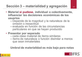 Sección 3 –materialidad y agregación 
17 
•Material si pudiese, individual o colectivamente, influenciar las decisiones económicas de los usuarios 
–Depende de la magnitud y la naturaleza de la omisión o inexactitud 
–evaluada en función de las circunstancias particulares en que se hayan producido 
•Presentar por separado 
–cada clase material de ítems similares 
–ítems de naturaleza o función disimilar a menos que sean inmateriales 
Umbral de materialidad es más bajo para notas  