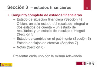 19Sección 3 –estados financieros 
•Conjunto completo de estados financieros 
–Estado de situación financiera (Sección 4) 
–O bien, un solo estado del resultado integral o dos estados de cuenta –un estado de resultados y un estado del resultado integral (Sección 5) 
–Estado de cambios en el patrimonio (Sección 6) 
–Estado de flujos de efectivo (Sección 7) 
–Notas (Sección 8) 
Presentar cada uno con la misma relevancia  