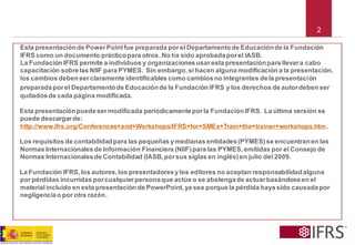 2 
Esta presentación de Power Point fue preparada por el Departamento de Educación de la Fundación IFRS como un documento práctico para otros. No ha sido aprobada por el IASB. 
La Fundación IFRS permite a individuos y organizaciones usar esta presentación para llevar a cabo capacitación sobre las NIIF para PYMES. Sin embargo, si hacen alguna modificación a la presentación, los cambios deben ser claramente identificables como cambios no integrantes de la presentaciónpreparada por el Departamento de Educación de la Fundación IFRSy los derechos de autor deben ser quitados de cada página modificada. 
Esta presentación puede ser modificada periódicamente por la Fundación IFRS. La última versión se puede descargar de: http://www.ifrs.org/Conferences+and+Workshops/IFRS+for+SMEs+Train+the+trainer+workshops.htm. 
Los requisitos de contabilidad para las pequeñas y medianas entidades (PYMES) se encuentran en las Normas Internacionales de Información Financiera (NIIF) para las PYMES, emitidas por el Consejo de Normas Internacionales de Contabilidad (IASB, por sus siglas en inglés) en julio del 2009. 
La Fundación IFRS, los autores, los presentadores y los editores no aceptan responsabilidad alguna por pérdidas incurridas por cualquier persona que actúe o se abstenga de actuar basándose en el material incluido en esta presentación de PowerPoint, ya sea porque la pérdida haya sido causada por negligencia o por otra razón.  