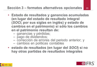 20 
Sección 3 –formatos alternativos opcionales 
•Estado de resultados y ganancias acumuladas (en lugar del estado de resultado integral (SOCI, por sus siglas en inglés) y estado de cambios en el patrimonio) si sólo los cambios en el patrimonio resultan de: 
–ganancias y pérdidas; 
–pago de dividendos; 
–corrección de errores del periodo anterior; y 
–cambios en políticas contables 
•estado de resultados (en lugar del SOCI) si no hay otras partidas de resultados integrales  