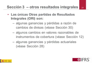 21Sección 3 –otros resultados integrales 
•Las únicas Otras partidas de Resultados Integrales (ORI) son: 
–algunas ganancias y pérdidas a razón de cambios de divisas (véase Sección 30) 
–algunos cambios en valores razonables de instrumentos de cobertura (véase Sección 12) 
–algunas ganancias y pérdidas actuariales (véase Sección 28)  