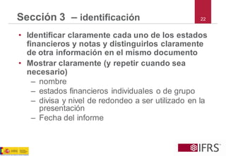 22 
Sección 3 –identificación 
•Identificar claramente cada uno de los estados financieros y notas y distinguirlos claramente de otra información en el mismo documento 
•Mostrar claramente (y repetir cuando sea necesario) 
–nombre 
–estados financieros individuales o de grupo 
–divisa y nivel de redondeo a ser utilizado en la presentación 
–Fecha del informe  