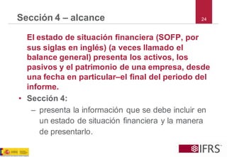 24 
Sección 4 –alcance 
El estado de situación financiera (SOFP, por sus siglas en inglés) (a veces llamado el balance general) presenta los activos, los pasivos y el patrimonio de una empresa, desde una fecha en particular–el final del periodo del informe. 
•Sección 4: 
–presenta la información que se debe incluir en un estado de situación financiera y la manera de presentarlo.  