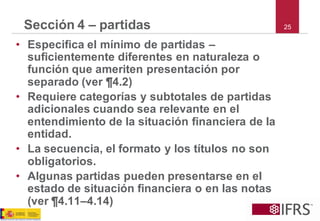 25 
Sección 4 –partidas 
•Especifica el mínimo de partidas – suficientemente diferentes en naturaleza o función que ameriten presentación por separado (ver ¶4.2) 
•Requiere categorías y subtotales de partidas adicionales cuando sea relevante en el entendimiento de la situación financiera de la entidad. 
•La secuencia, el formato y los títulos no son obligatorios. 
•Algunas partidas pueden presentarse en el estado de situación financiera o en las notas (ver ¶4.11–4.14)  