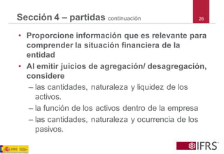 26Sección 4 –partidas continuación 
•Proporcione información que es relevante para comprender la situación financiera de la entidad 
•Al emitir juicios de agregación/ desagregación, considere 
–las cantidades, naturaleza y liquidez de los activos. 
–la función de los activos dentro de la empresa 
–las cantidades, naturaleza y ocurrencia de los pasivos.  