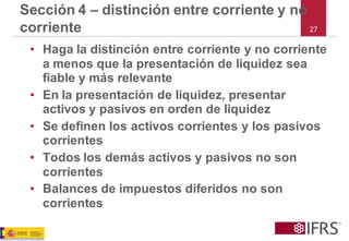 27 
Sección 4 –distinción entre corriente y no corriente 
•Haga la distinción entre corriente y no corriente a menos que la presentación de liquidez sea fiable y más relevante 
•En la presentación de liquidez, presentar activos y pasivos en orden de liquidez 
•Se definen los activos corrientes y los pasivos corrientes 
•Todos los demás activos y pasivos no son corrientes 
•Balances de impuestos diferidos no son corrientes  