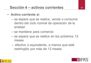 28 
Sección 4 –activos corrientes 
•Activo corriente si 
–se espera que se realice, venda o consuma dentro del ciclo normal de operación de la entidad 
–se mantiene para comercio 
–se espera que se realice en los próximos 12 meses 
–efectivo o equivalente, a menos que esté restringido por más de 12 meses  