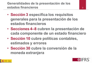 3Generalidades de la presentación de los estados financieros 
•Sección 3especifica los requisitos generales para la presentación de los estados financieros 
•Secciones 4–8cubren la presentación de cada componente de un estado financiero 
•Sección 10cubre políticas contables, estimados y errores 
•Sección 30cubre la conversión de la moneda extranjera  