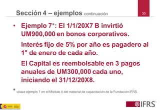 30Sección 4 –ejemploscontinuación 
•Ejemplo 7*: El 1/1/20X7 B invirtió UM900,000 en bonos corporativos. 
Interés fijo de 5% por año es pagadero al 1°de enero de cada año. 
El Capital es reembolsable en 3 pagos anuales de UM300,000 cada uno, iniciando el 31/12/20X8. 
*véaseejemplo7enelMódulo4delmaterialdecapacitacióndelaFundaciónIFRS.  
