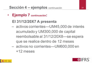 31Sección 4 –ejemploscontinuación 
•Ejemplo 7 continuación: 
El 31/12/20X7 A presenta 
–activos corrientes—UM45,000 de interés acumulado y UM300,000 de capital reembolsable al 31/12/20X8—se espera que se realice dentro de 12 meses 
–activos no corrientes—UM600,000 en +12 meses  