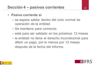 32Sección 4 –pasivos corrientes 
•Pasivo corriente si 
–se espera saldar dentro del ciclo normal de operación de la entidad 
–Se mantiene para comercio 
–está para ser saldado en los próximos 12 meses 
–la entidad no tiene el derecho incondicional para diferir un pago, por lo menos por 12 meses después de la fecha del informe.  