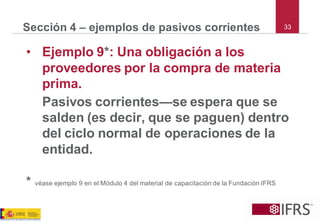 33 
Sección 4 –ejemplos de pasivos corrientes 
•Ejemplo 9*: Una obligación a los proveedores por la compra de materia prima. 
Pasivos corrientes—se espera que se salden (es decir, que se paguen) dentro del ciclo normal de operaciones de la entidad. 
*véaseejemplo9enelMódulo4delmaterialdecapacitacióndelaFundaciónIFRS  
