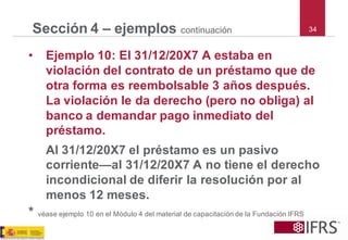 34 
Sección 4 –ejemploscontinuación 
•Ejemplo 10: El 31/12/20X7 A estaba en violación del contrato de un préstamo que de otra forma es reembolsable 3 años después. La violación le da derecho (pero no obliga) al banco a demandar pago inmediato del préstamo. 
Al 31/12/20X7 el préstamo es un pasivo corriente—al 31/12/20X7 A no tiene el derecho incondicional de diferir la resolución por al menos 12 meses. 
*véaseejemplo10enelMódulo4delmaterialdecapacitacióndelaFundaciónIFRS  