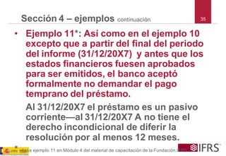 35 
Sección 4 –ejemploscontinuación 
•Ejemplo 11*: Así como en el ejemplo 10 excepto que a partir del final del periodo del informe (31/12/20X7) y antes que los estados financieros fuesen aprobados para ser emitidos, el banco aceptó formalmente no demandar el pago temprano del préstamo. 
Al 31/12/20X7 el préstamo es un pasivo corriente—al 31/12/20X7 A no tiene el derecho incondicional de diferir la resolución por al menos 12 meses. 
*véaseejemplo11enMódulo4delmaterialdecapacitacióndelaFundaciónIFRS  