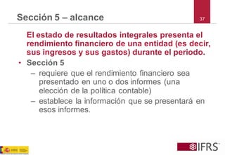 37Sección 5 –alcance 
El estado de resultados integrales presenta el rendimiento financiero de una entidad (es decir, sus ingresos y sus gastos) durante el periodo. 
•Sección 5 
–requiere que el rendimiento financiero sea presentado en uno o dos informes (una elección de la política contable) 
–establece la información que se presentará en esos informes.  