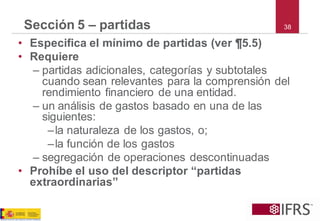 38 
Sección 5 –partidas 
•Especifica el mínimo de partidas (ver ¶5.5) 
•Requiere 
–partidas adicionales, categorías y subtotales cuando sean relevantes para la comprensión del rendimiento financiero de una entidad. 
–un análisis de gastos basado en una de las siguientes: 
–la naturaleza de los gastos, o; 
–la función de los gastos 
–segregación de operaciones descontinuadas 
•Prohíbe el uso del descriptor ―partidas extraordinarias‖  