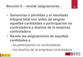 39 
Sección 5 –revelar asignaciones 
•Ganancias o pérdidas y el resultado integral total son antes de asignar aquellas cantidades a participación no controladora y dueños de la empresa controladora 
•Revele las asignaciones de aquellas cantidades a 
–la participación no controladora 
–los dueños de la empresa controladora  