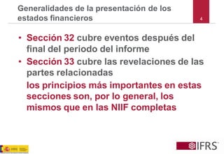 4Generalidades de la presentación de los estados financieros 
•Sección 32cubre eventos después del final del periodo del informe 
•Sección 33cubre las revelaciones de las partes relacionadas 
los principios más importantes en estas secciones son, por lo general, los mismos que en las NIIF completas  