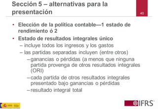 40 
Sección 5 –alternativas para la presentación 
•Elección de la política contable—1 estado de rendimiento ó 2 
•Estado de resultados integrales único 
–incluye todos los ingresos y los gastos 
–las partidas separadas incluyen (entre otros) 
–ganancias o pérdidas (a menos que ninguna partida provenga de otros resultados integrales (ORI) 
–cada partida de otros resultados integrales presentado bajo ganancias o pérdidas 
–resultado integral total  