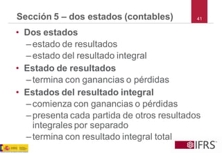 41 
Sección 5 –dos estados (contables) 
•Dos estados 
–estado de resultados 
–estado del resultado integral 
•Estado de resultados 
–termina con ganancias o pérdidas 
•Estados del resultado integral 
–comienza con ganancias o pérdidas 
–presenta cada partida de otros resultados integrales por separado 
–termina con resultado integral total  