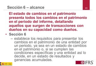 43 
Sección 6 –alcance 
El estado de cambios en el patrimonio presenta todos los cambios en el patrimonio en el periodo del informe, detallando aquellos que surgen de transacciones con dueños en su capacidad como dueños. 
•Sección 6 
–establece los requisitos para presentar los cambios en el patrimonio de una entidad por un periodo, ya sea en un estado de cambios en el patrimonio o, si se cumplen las condiciones específicas y una entidad así lo decide, en un estado de resultados y ganancias acumuladas.  