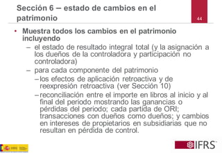 44 
Sección 6–estado de cambios en el patrimonio 
•Muestra todos los cambios en el patrimonio incluyendo 
–el estado de resultado integral total (y la asignación a los dueños de la controladora y participación no controladora) 
–para cada componente del patrimonio 
–los efectos de aplicación retroactiva y de reexpresión retroactiva (ver Sección 10) 
–reconciliación entre el importe en libros al inicio y al final del periodo mostrando las ganancias o pérdidas del periodo; cada partida de ORI; transacciones con dueños como dueños; y cambios en intereses de propietarios en subsidiarias que no resultan en pérdida de control.  