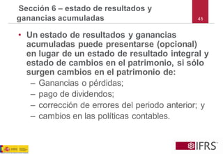 45 
•Un estado de resultados y ganancias acumuladas puede presentarse (opcional) en lugar de un estado de resultado integral y estado de cambios en el patrimonio, si sólo surgen cambios en el patrimonio de: 
–Ganancias o pérdidas; 
–pago de dividendos; 
–corrección de errores del periodo anterior; y 
–cambios en las políticas contables. 
Sección 6 –estado de resultados y ganancias acumuladas  