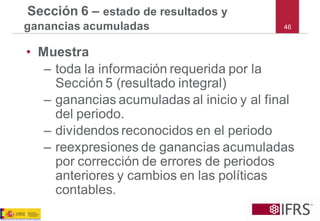 46 
Sección 6 –estado de resultados y ganancias acumuladas 
•Muestra 
–toda la información requerida por la Sección 5 (resultado integral) 
–ganancias acumuladas al inicio y al final del periodo. 
–dividendos reconocidos en el periodo 
–reexpresiones de ganancias acumuladas por corrección de errores de periodos anteriores y cambios en las políticas contables.  