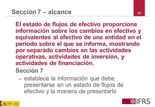 48Sección 7 –alcance 
El estado de flujos de efectivo proporciona información sobre los cambios en efectivo y equivalentes al efectivo de una entidad en el periodo sobre el que se informa, mostrando por separado cambios en las actividades operativas, actividades de inversión, y actividades de financiación. 
Sección 7 
–establece la información que debe presentarse en un estado de flujos de efectivo y la manera de presentarlo  