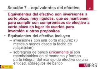 49Sección 7 –equivalentes del efectivo 
Equivalentes del efectivo son inversiones a corto plazo, muy líquidas, que se mantienen para cumplir con compromisos de efectivo a corto plazo en lugar de usarlos para inversión u otros propósitos 
•Equivalentes del efectivo incluyen 
–inversiones con una corta madurez (3 meses o menos desde la fecha de adquisición) 
–sobregiros de banco únicamente sison reembolsables en el momento y forman parte integral del manejo de efectivo de una entidad, sobregiros de banco  
