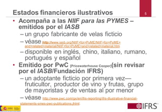 5Estados financieros ilustrativos 
•Acompaña a las NIIF para las PYMES – emitidos por el IASB 
–un grupo fabricante de velas ficticio 
–véasehttp://www.iasb.org/NIIF+for+PyME/NIIF+for+PyME+ and+related+material/NIIF+for+PyME+and+related+material.htm 
–disponible en inglés, chino, italiano, rumano, portugués y español 
•Emitido por PwC [Pricewaterhouse Cooper](sin revisar por el IASB/Fundación IFRS) 
–un adoptante ficticio por primera vez— fruticultor, productor de vino y frutas, grupo de mayoristas y de ventas al por menor 
–véasehttp://www.pwc.com/gx/en/ifrs-reporting/ifrs-illustrative-financial- 
statements-smes-pwc-publications.jhtml.  