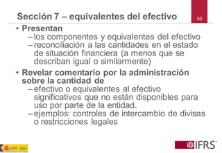 •Presentan 
–los componentes y equivalentes del efectivo 
–reconciliación a las cantidades en el estado de situación financiera (a menos que se describan igual o similarmente) 
•Revelar comentario por la administración sobre la cantidad de 
–efectivo o equivalentes al efectivo significativos que no están disponibles para uso por parte de la entidad. 
–ejemplos: controles de intercambio de divisas o restricciones legales 
Sección 7 –equivalentes del efectivo 
50  