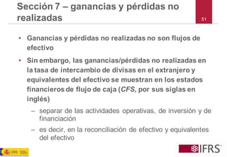 51Sección 7 –ganancias y pérdidas no realizadas 
•Ganancias y pérdidas no realizadas no son flujos de efectivo 
•Sin embargo, las ganancias/pérdidas no realizadas en la tasa de intercambio de divisas en el extranjero y equivalentes del efectivo se muestran en los estados financieros de flujo de caja (CFS, por sus siglas en inglés) 
–separar de las actividades operativas, de inversión y de financiación 
–es decir, en la reconciliación de efectivo y equivalentes del efectivo  