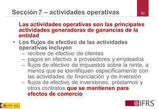 52 
Sección 7 –actividades operativas 
Las actividades operativas son las principales actividades generadoras de ganancias de la entidad 
•Los flujos de efectivo de las actividades operativas incluyen 
–recibos de efectivo de clientes 
–pagos en efectivo a proveedores y empleados 
–flujos de efectivo de impuestos sobre la renta, a menos que se identifiquen específicamente con las actividades de financiación y de inversión 
–flujos de efectivo de inversiones, préstamos y otros contratos que se mantienen para efectos de comercio  