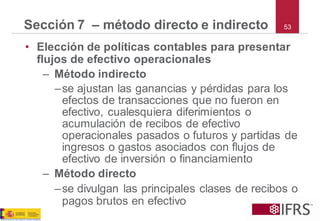 53Sección 7 –método directo e indirecto 
•Elección de políticas contables para presentar flujos de efectivo operacionales 
–Método indirecto 
–se ajustan las ganancias y pérdidas para los efectos de transacciones que no fueron en efectivo, cualesquiera diferimientos o acumulación de recibos de efectivo operacionales pasados o futuros y partidas de ingresos o gastos asociados con flujos de efectivo de inversión o financiamiento 
–Método directo 
–se divulgan las principales clases de recibos o pagos brutos en efectivo  