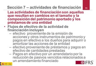 55 
Sección 7 –actividades de financiación 
Las actividades de financiación son aquellas que resultan en cambios en el tamaño y la composición del patrimonio aportado y los préstamos de una entidad 
•Flujos de efectivo de la actividad de financiación incluyen 
–efectivo proveniente de la emisión de acciones y otros instrumentos de patrimonio y pagos en efectivo a los dueños para adquirir o amortizar las acciones de la entidad 
–efectivo proveniente de préstamos y pagos en efectivo de cantidades prestadas 
–Pagos en efectivo por un arrendatario por la reducción de pasivos vencidos relacionados a un arrendamiento financiado  