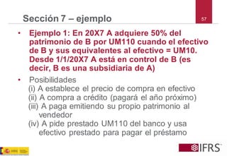 57 
Sección 7 –ejemplo 
•Ejemplo 1: En 20X7 A adquiere 50% del patrimonio de B por UM110 cuando el efectivo de B y sus equivalentes al efectivo = UM10. Desde 1/1/20X7 A está en control de B (es decir, B es una subsidiaria de A) 
•Posibilidades 
(i) A establece el precio de compra en efectivo 
(ii) A compra a crédito (pagará el año próximo) 
(iii) A paga emitiendo su propio patrimonio al vendedor 
(iv) A pide prestado UM110 del banco y usa efectivo prestado para pagar el préstamo  