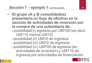 58Sección 7 –ejemplo 1 continuación 
•El grupo (A y B consolidados) presentaría un flujo de efectivo en la sección de actividades de inversión por la compra de una subsidiaria de: 
–posibilidad (i) egresos por UM100 (es decir UM110 menos UM10) 
–posibilidad (ii) UM10 de ingresos 
–posibilidad (iii) UM10 de ingresos 
–posibilidad (iv) UM100 de egresos (en actividades de inversión) y UM110 de ingresos por actividades de financiación  