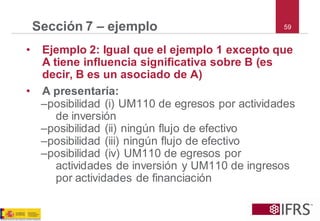 59Sección 7 –ejemplo 
•Ejemplo 2: Igual que el ejemplo 1 excepto que A tiene influencia significativa sobre B (es decir, B es un asociado de A) 
•A presentaría: 
–posibilidad (i) UM110 de egresos por actividades de inversión 
–posibilidad (ii) ningún flujo de efectivo 
–posibilidad (iii) ningún flujo de efectivo 
–posibilidad (iv) UM110 de egresos por actividades de inversión y UM110 de ingresos por actividades de financiación  