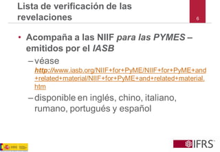 6 
Lista de verificación de las revelaciones 
•Acompaña a las NIIF para las PYMES – emitidos por el IASB 
–véasehttp://www.iasb.org/NIIF+for+PyME/NIIF+for+PyME+and+related+material/NIIF+for+PyME+and+related+material. htm 
–disponible en inglés, chino, italiano, rumano, portugués y español  