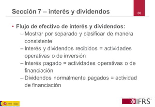 Sección 7 –interés y dividendos 
•Flujo de efectivo de interés y dividendos: 
–Mostrar por separado y clasificar de manera consistente 
–Interés y dividendos recibidos = actividades operativas o de inversión 
–Interés pagado = actividades operativas o de financiación 
–Dividendos normalmente pagados = actividad de financiación 
60  