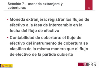 Sección 7 –moneda extranjera y coberturas 
•Moneda extranjera: registrar los flujos de efectivo a la tasa de intercambio en la fecha del flujo de efectivo 
•Contabilidad de cobertura: el flujo de efectivo del instrumento de cobertura se clasifica de la misma manera que el flujo de efectivo de la partida cubierta 
61  